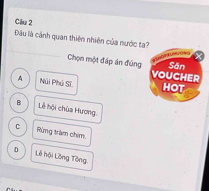 Đâu là cảnh quan thiên nhiên của nước ta?
#SHOPXUHUONG
X
Chọn một đáp án đúng Săn
VOUCHER
A Núi Phú Sĩ.
HOT
B Lễ hội chùa Hương.
C Rừng tràm chim.
D Lễ hội Lồng Tồng.