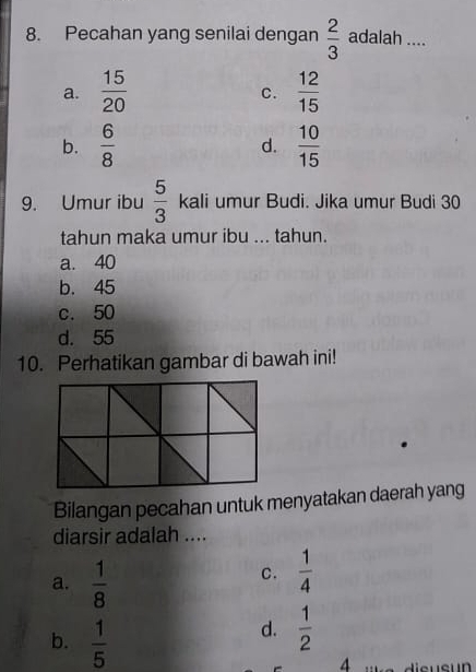 Pecahan yang senilai dengan  2/3  adalah ....
a.  15/20   12/15 
C.
b.  6/8  d.  10/15 
9. Umur ibu  5/3  kali umur Budi. Jika umur Budi 30
tahun maka umur ibu ... tahun.
a. 40
b. 45
c. 50
d. 55
10. Perhatikan gambar di bawah ini!
Bilangan pecahan untuk menyatakan daerah yang
diarsir adalah ....
a.  1/8 
C.  1/4 
d.  1/2 
b.  1/5  4