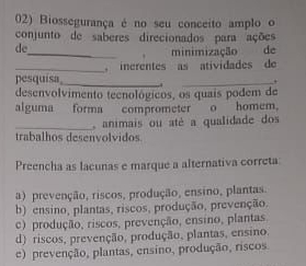 Biossegurança é no seu conceito amplo o
conjunto de saberes direcionados para ações
de
_minimização de
_
pesquisa inrentes as atividades de 

desenvolvimento teenológicos, os quais podem de
alguma forma comprometer o homem.
_ animais ou até a qualidade dos
trabalhos desenvolvidos
Preencha as lacunas e marque a alternativa correta
a) prevenção, riscos, produção, ensino, plantas.
b) ensino, plantas, riscos, produção, prevenção.
c) produção, riscos, prevenção, ensino, plantas.
d) riscos, prevenção, produção, plantas, ensino.
c) prevenção, plantas, ensino, produção, riscos.