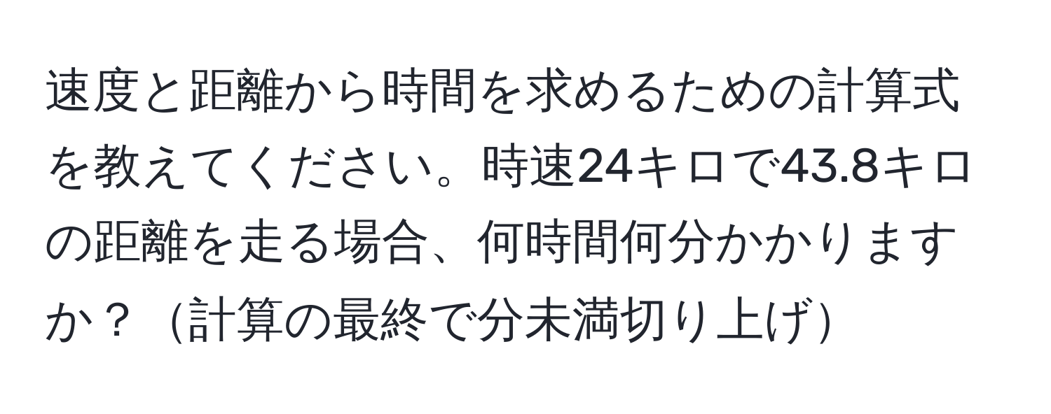 速度と距離から時間を求めるための計算式を教えてください。時速24キロで43.8キロの距離を走る場合、何時間何分かかりますか？計算の最終で分未満切り上げ