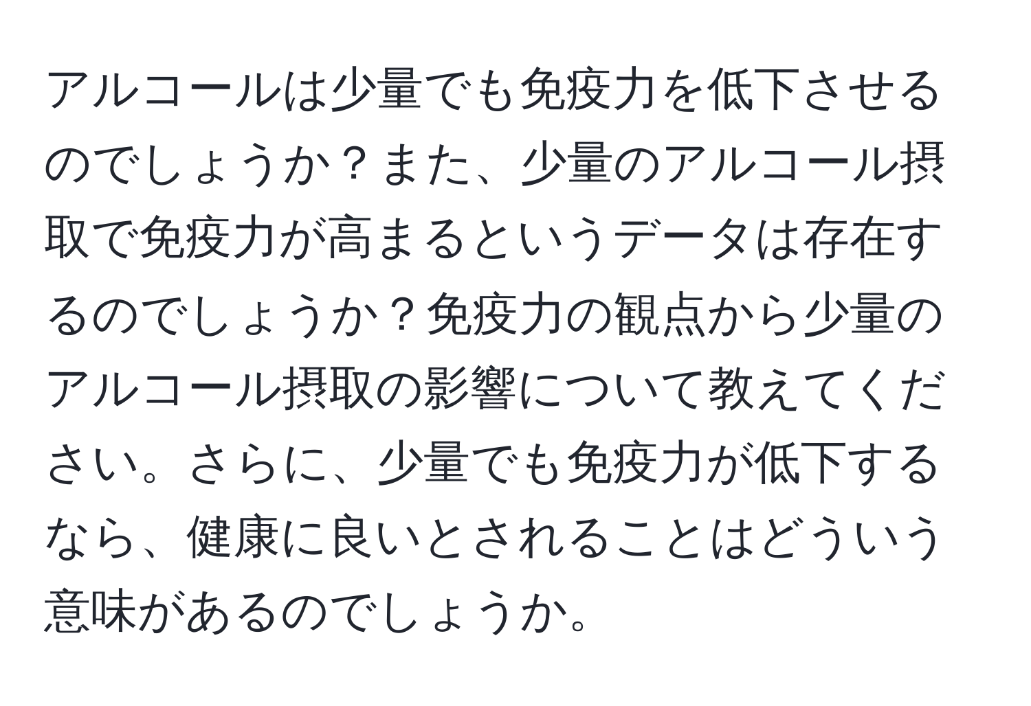 アルコールは少量でも免疫力を低下させるのでしょうか？また、少量のアルコール摂取で免疫力が高まるというデータは存在するのでしょうか？免疫力の観点から少量のアルコール摂取の影響について教えてください。さらに、少量でも免疫力が低下するなら、健康に良いとされることはどういう意味があるのでしょうか。