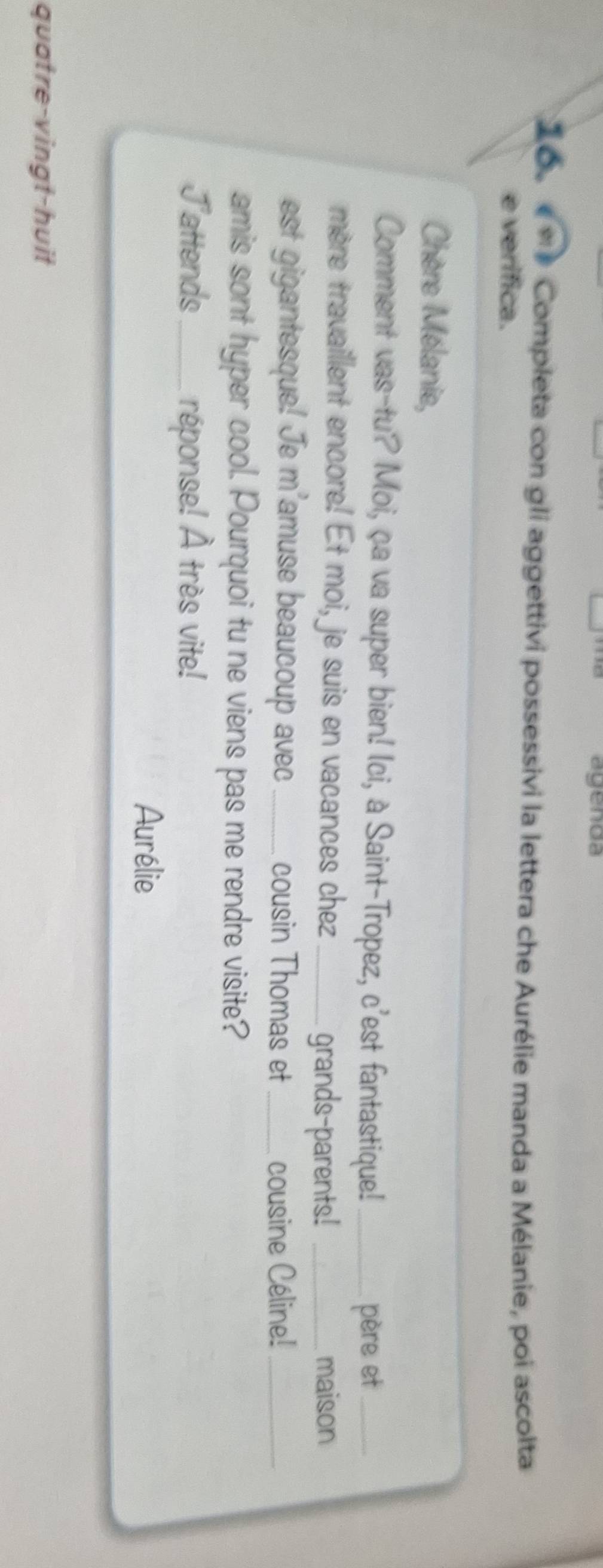 agenda 
Co * * Completa con gli aggettivi possessivi la lettera che Aurélie manda a Mélanie, poi ascolta 
e verífica. 
Chère Mélanie, 
Comment vas-tu? Moi, ça va super bien! Ici, à Saint-Tropez, c'est fantastique!_ 
père et_ 
mère travaillent encore! Et moi, je suis en vacances chez_ 
grands-parents! _maison 
est gigantesque! Je m'amuse beaucoup avec _cousin Thomas et _cousine Céline!_ 
amis sont hyper cool. Pourquoi tu ne viens pas me rendre visite? 
Jattends _réponse! À très vite! 
Aurélie 
quatre-vingt-huit