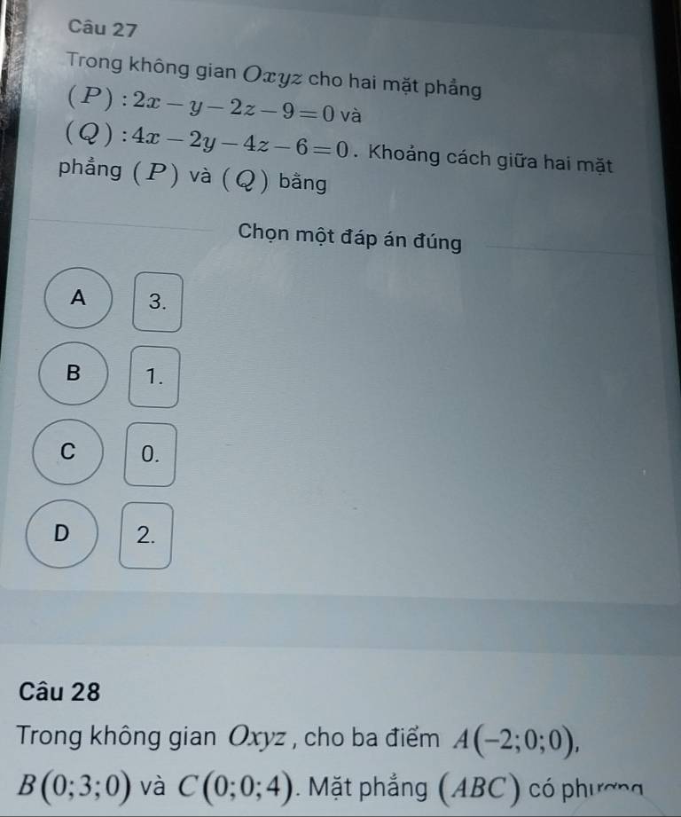 Trong không gian Oxyz cho hai mặt phẳng
( . P):2x-y-2z-9=0 và
(Q):4x-2y-4z-6=0. Khoảng cách giữa hai mặt
phẳng (P) và (Q) bằng
Chọn một đáp án đúng
A 3.
B 1.
C 0.
D 2.
Câu 28
Trong không gian Oxyz , cho ba điểm A(-2;0;0),
B(0;3;0) và C(0;0;4). Mặt phẳng (ABC) có phương