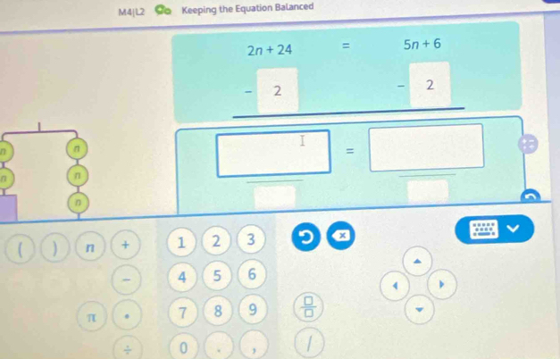 M4|L2 Keeping the Equation Balanced
2n+24 = 5n+6
overline □  
|
= 7
-2
15
 1/2 (x_2,2)
n n
n n
□ =□
I
n
( ) n + 1 2 3 x.
4 5 6
beginarrayr (· ) 4encloselongdiv ()^bendarray
π . 7 8 9  □ /□  
÷ 0 . ,