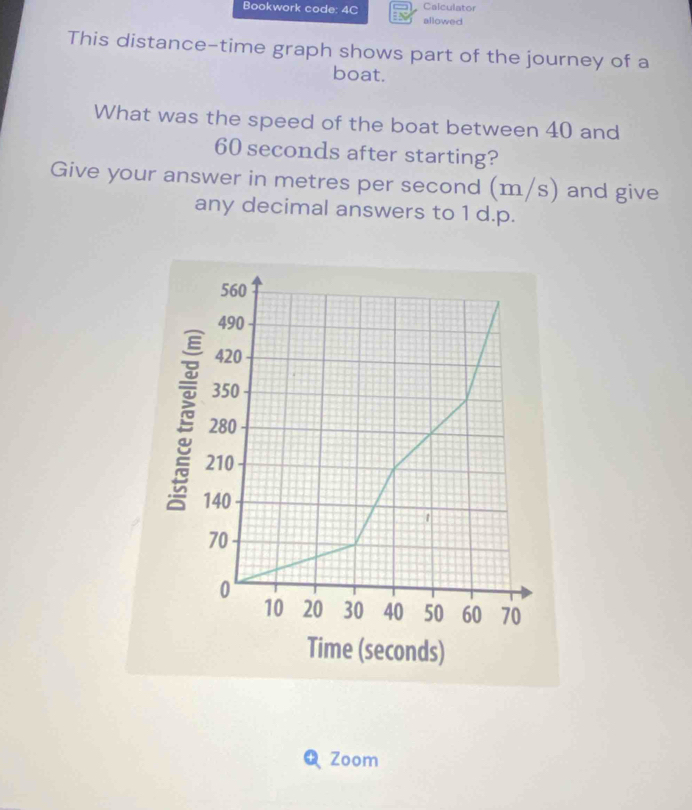 Bookwork code: 4C Calculator 
allowed 
This distance-time graph shows part of the journey of a 
boat. 
What was the speed of the boat between 40 and
60 seconds after starting? 
Give your answer in metres per second (m/s) and give 
any decimal answers to 1 d.p. 
+ Zoom