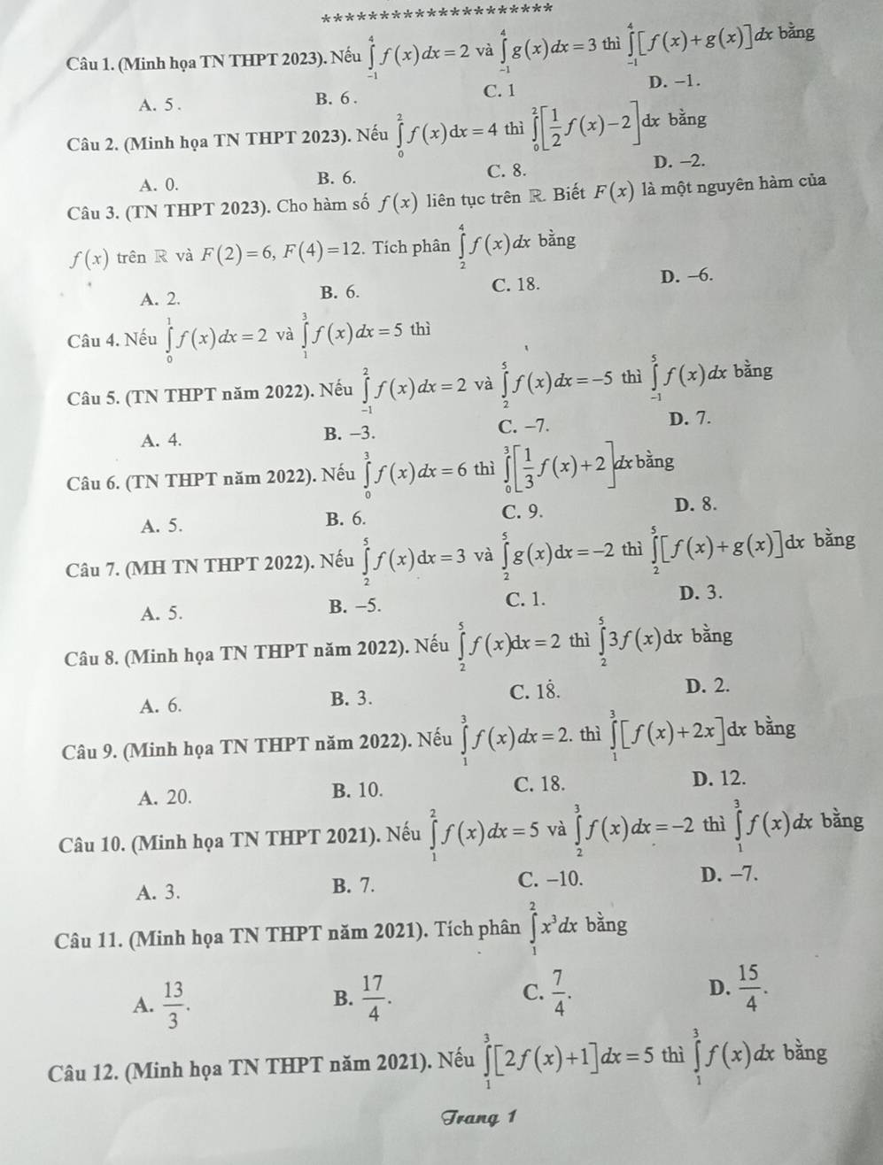 (Minh họa TN THPT 2023). Nếu ∈tlimits _(-1)^4f(x)dx=2 và ∈tlimits _0^(4g(x)dx=3 thì ∈tlimits _(-1)^4[f(x)+g(x)] dx bằng
D. −1.
A. 5 . B. 6 . C. 1
Câu 2. (Minh họa TN THPT 2023). Nếu ∈tlimits _0^2f(x)dx=4 thì ∈tlimits _0^2[frac 1)2f(x)-2] dx bang
A. 0. B. 6. C. 8. D. −2.
Câu 3. (TN THPT 2023). Cho hàm số f(x) liên tục trên R. Biết F(x) là một nguyên hàm của
f(x) trên R và F(2)=6,F(4)=12. Tích phân ∈tlimits _2^(4f(x) dx bằng
C. 18.
A. 2. B. 6. D. -6.
Câu 4. Nếu ∈tlimits _0^1f(x)dx=2 và ∈tlimits _0^3f(x)dx=5 thì
Câu 5. (TN THPT năm 2022). Nếu ∈tlimits _(-1)^2f(x)dx=2 và ∈tlimits _2^5f(x)dx=-5 thì ∈tlimits _(-1)^5f(x)dx bằng
A. 4. B. −3.
C. −7. D. 7.
Câu 6. (TN THPT năm 2022). Nếu ∈tlimits _0^3f(x)dx=6 thì ∈tlimits _0^3[frac 1)3f(x)+2] dx bằng
A. 5. B. 6.
C. 9. D. 8.
Câu 7. (MH TN THPT 2022). Nếu ∈tlimits _2^(5f(x)dx=3 và ∈tlimits _2^5g(x)dx=-2 thì ∈tlimits _2^5[f(x)+g(x)] dx bằng
A. 5. B. −5.
C. 1. D. 3.
Câu 8. (Minh họa TN THPT năm 2022). Nếu ∈tlimits _2^5f(x)dx=2 thì ∈tlimits _2^53f(x)dx bằng
A. 6. B. 3.
C. 18. D. 2.
Câu 9. (Minh họa TN THPT năm 2022). Nếu ∈tlimits _1^3f(x)dx=2 thì ∈tlimits _1^3[f(x)+2x]dx : bằng
A. 20. B. 10.
C. 18. D. 12.
Câu 10. (Minh họa TN THPT 2021). Nếu ∈tlimits _1^2f(x)dx=5 và ∈tlimits _2^3f(x)dx=-2 thì ∈tlimits _1^3f(x) dx bằng
C. −10.
A. 3. B. 7. D. -7.
Câu 11. (Minh họa TN THPT năm 2021). Tích phân ∈tlimits _1^2x^3)dx bằng
C.
A.  13/3 .  17/4 .  7/4 . D.  15/4 .
B.
Câu 12. (Minh họa TN THPT năm 2021). Nếu ∈tlimits _1^3[2f(x)+1]dx=5 thì ∈tlimits _1^3f(x) dx bằng
Trang 1