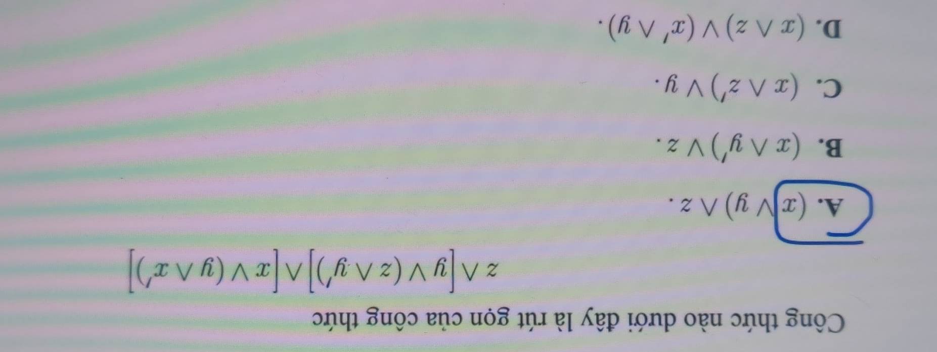 Công thức nào dưới đây là rút gọn của công thức
zwedge [yvee (zwedge y')]wedge [xvee (ywedge x')]
A. (xvee y)wedge z.
B. (xwedge y')vee z.
C. (xwedge z')vee y.
D. (xwedge z)vee (x'wedge y).