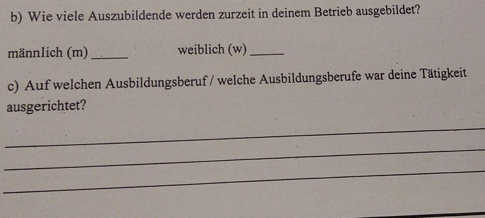 Wie viele Auszubildende werden zurzeit in deinem Betrieb ausgebildet? 
männlich (m)_ weiblich (w)_ 
c) Auf welchen Ausbildungsberuf / welche Ausbildungsberufe war deine Tätigkeit 
ausgerichtet? 
_ 
_ 
_