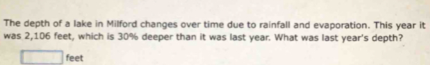 The depth of a lake in Milford changes over time due to rainfall and evaporation. This year it 
was 2,106 feet, which is 30% deeper than it was last year. What was last year's depth?
□ feet