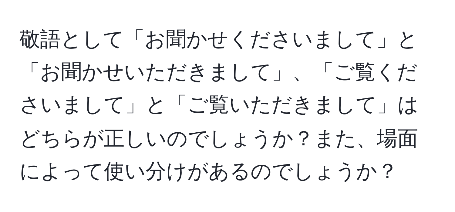 敬語として「お聞かせくださいまして」と「お聞かせいただきまして」、「ご覧くださいまして」と「ご覧いただきまして」はどちらが正しいのでしょうか？また、場面によって使い分けがあるのでしょうか？