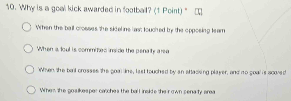 Why is a goal kick awarded in football? (1 Point) *
When the ball crosses the sideline last touched by the opposing team
When a foul is committed inside the penalty area
When the ball crosses the goal line, last touched by an attacking player, and no goal is scored
When the goalkeeper catches the ball inside their own penalty area