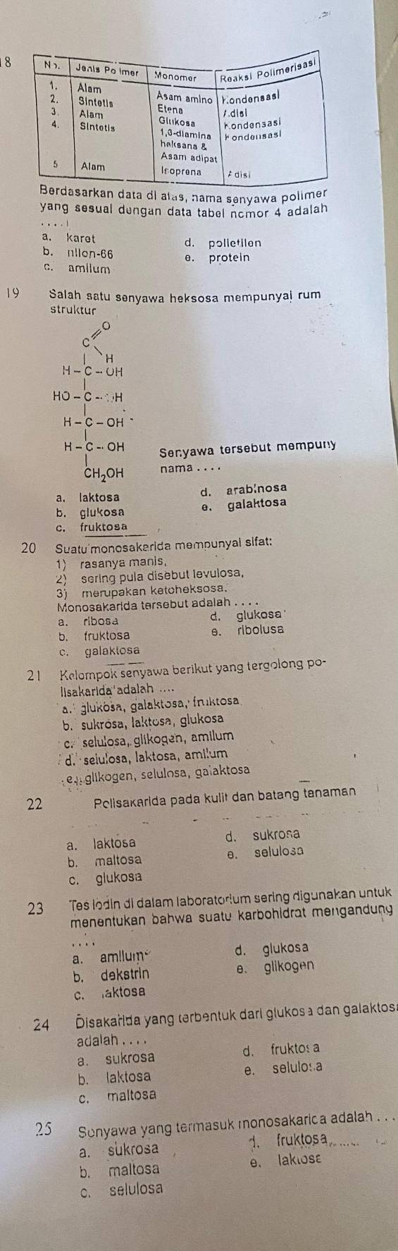 rkan data dl alas, nama senyawa polimer
yang sesual dungan data tabel nomor 4 adalah
a. karet d. polletilen
b. nllon-66 e. protein
c. amllum
19 Salah satu senyawa heksosa mempunyaj rum
struktur
H
H-C-OH
HO-C-∵ H
H-C-OH
H-Cto OH Senyawa tersebut mempuny
CH₂OH nama .. ..
d. arablnosa
a. laktosa
b. glukosa
e. galaktosa
c. fruktosa
20 Suatu'monosakarida mempunyal sifat:
1) rasanya manis,
2) sering pula disebut levulosa,
3) merupakan ketcheksosa.
Monosakarida tersebut adalah . . . .
a. ribos d. glukosa
b. fruktosa e. ribolusa
c. galaklosa
21  Kelompok senyawa berikut yang tergolong po-
lisakarida adalah
a. glukösa, galaktosa, fruktosa,
b.  sukrósa, laktosa, glukosa
c. selulosa, glikogen, amilum
d selulosa, laktosa, ami!um
e glkogen, selulosa, gaïaktosa
22 Pelisakarida pada kulit dan batang tanaman
a. laktosa d. sukrosa
b. maltosa e. selulosa
c. glukosa
23 Tes lödin di dalam laboratorium sering digunakan untuk
menentukan bahwa suatu karbohidrat mengandung 
.∴.
a. amllum d. glukosa
b. dekstrin e. glikogen
c. aktosa
24 Disakařida yang terbentuk dari glukos a dan galaktosa
adalah . . . .
a. sukrosa d. fruktos a
b. laktosa e. selulo: a
c. maltosa
25 Sonyawa yang termasuk monosakarica adalah . . .
a. sukrosa 1. fruktos a_
b. maltosa e. laklosε
c. selulosa