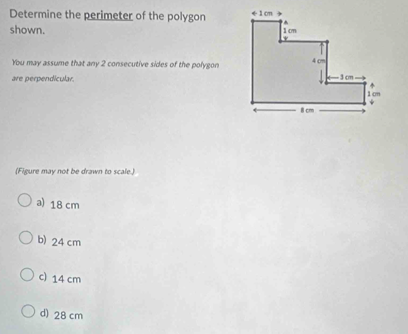 Determine the perimeter of the polygon 
shown. 
You may assume that any 2 consecutive sides of the polygon
are perpendicular. 
(Figure may not be drawn to scale.)
a)18 cm
b) 24 cm
c) 14 cm
d) 28 cm