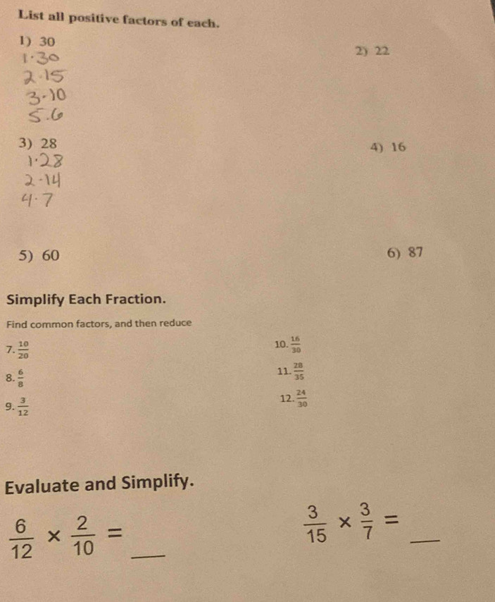 List all positive factors of each. 
1) 30
2) 22
3) 28 4) 16
5) 60 6) 87
Simplify Each Fraction. 
Find common factors, and then reduce 
7.  10/20 
10.  16/30 
8.  6/8 
11.  28/35 
9.  3/12 
12.  24/30 
Evaluate and Simplify. 
_  6/12 *  2/10 =
 3/15 *  3/7 = _