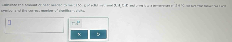 Calculate the amount of heat needed to melt 165, g of solid methanol (CH_3OH) and bring it to a temperature of 11.9°C. Be sure your answer has a unit 
symbol and the correct number of significant digits.
□ .10^(□)
×