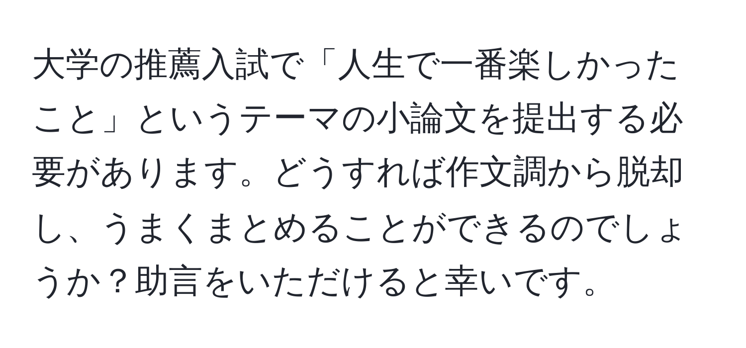 大学の推薦入試で「人生で一番楽しかったこと」というテーマの小論文を提出する必要があります。どうすれば作文調から脱却し、うまくまとめることができるのでしょうか？助言をいただけると幸いです。