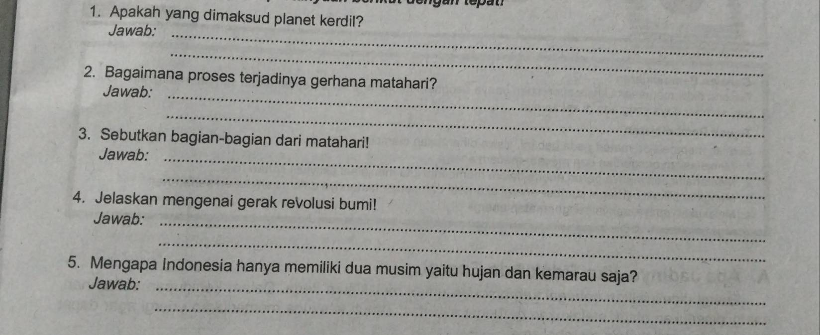 tepat 
1. Apakah yang dimaksud planet kerdil? 
Jawab:_ 
_ 
2. Bagaimana proses terjadinya gerhana matahari? 
Jawab:_ 
_ 
3. Sebutkan bagian-bagian dari matahari! 
Jawab:_ 
_ 
4. Jelaskan mengenai gerak revolusi bumi! 
Jawab:_ 
_ 
5. Mengapa Indonesia hanya memiliki dua musim yaitu hujan dan kemarau saja? 
Jawab:_ 
_