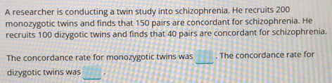 A researcher is conducting a twin study into schizophrenia. He recruits 200
monozygotic twins and finds that 150 pairs are concordant for schizophrenia. He 
recruits 100 dizygotic twins and finds that 40 pairs are concordant for schizophrenia. 
_ 
The concordance rate for monozygotic twins was . The concordance rate for 
_ 
dizygotic twins was .