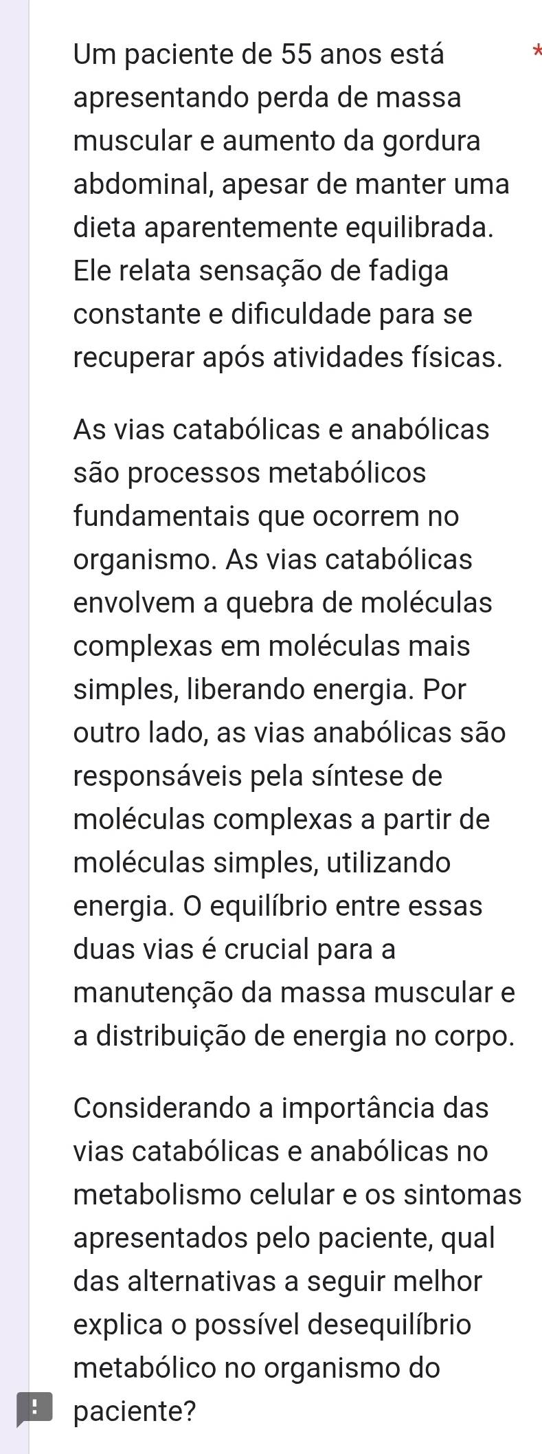 Um paciente de 55 anos está 
apresentando perda de massa 
muscular e aumento da gordura 
abdominal, apesar de manter uma 
dieta aparentemente equilibrada. 
Ele relata sensação de fadiga 
constante e dificuldade para se 
recuperar após atividades físicas. 
As vias catabólicas e anabólicas 
são processos metabólicos 
fundamentais que ocorrem no 
organismo. As vias catabólicas 
envolvem a quebra de moléculas 
complexas em moléculas mais 
simples, liberando energia. Por 
outro lado, as vias anabólicas são 
responsáveis pela síntese de 
moléculas complexas a partir de 
moléculas simples, utilizando 
energia. O equilíbrio entre essas 
duas vias é crucial para a 
manutenção da massa muscular e 
a distribuição de energia no corpo. 
Considerando a importância das 
vias catabólicas e anabólicas no 
metabolismo celular e os sintomas 
apresentados pelo paciente, qual 
das alternativas a seguir melhor 
explica o possível desequilíbrio 
metabólico no organismo do 
E paciente?