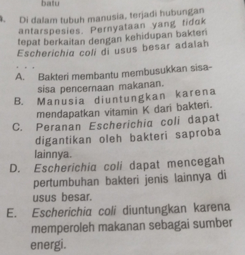 batu
. Di dalam tubuh manusia, terjadi hubungan
antarspesies. Pernyataan yang tidak
tepat berkaitan dengan kehidupan bakteri
Escherichia coli di usus besar adalah
A. Bakteri membantu membusukkan sisa-
sisa pencernaan makanan.
B. Manusia diuntungkan karena
mendapatkan vitamin K dari bakteri.
C. Peranan Escherichia coli dapat
digantikan oleh bakteri saproba
lainnya.
D. Escherichia coli dapat mencegah
pertumbuhan bakteri jenis lainnya di
usus besar.
E. Escherichia coli diuntungkan karena
memperoleh makanan sebagai sumber
energi.