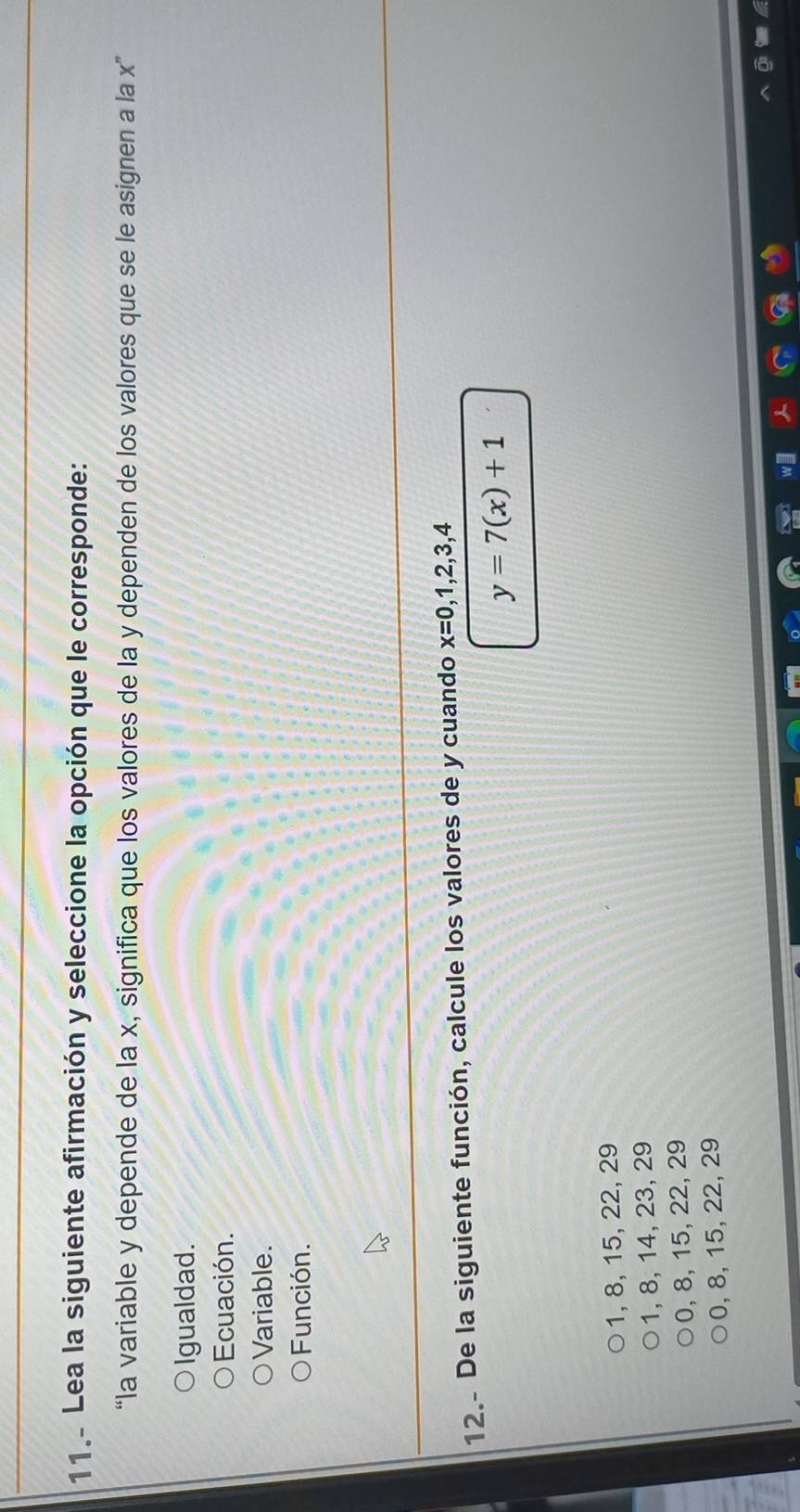 11.- Lea la siguiente afirmación y seleccione la opción que le corresponde:
“la variable y depende de la x, significa que los valores de la y dependen de los valores que se le asignen a la x ”
Igualdad.
Ecuación.
Variable.
Función.
12.- De la siguiente función, calcule los valores de y cuando x=0,1,2,3,4
y=7(x)+1
1, 8, 15, 22, 29
1, 8, 14, 23, 29
0, 8, 15, 22, 29
0, 8, 15, 22, 29