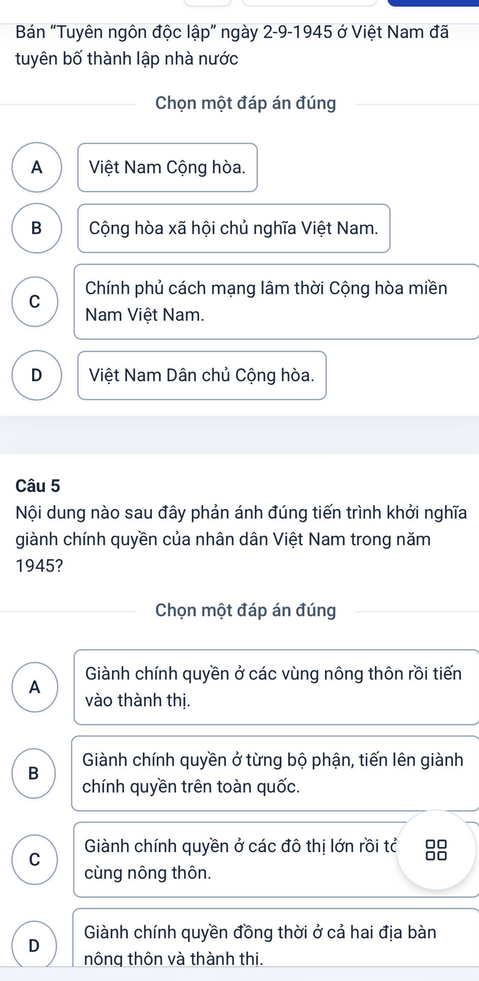 Bán “Tuyên ngôn độc lập” ngày 2-9-1945 ở Việt Nam đã
tuyên bố thành lập nhà nước
Chọn một đáp án đúng
A Việt Nam Cộng hòa.
B Cộng hòa xã hội chủ nghĩa Việt Nam.
Chính phủ cách mạng lâm thời Cộng hòa miền
C
Nam Việt Nam.
D Việt Nam Dân chủ Cộng hòa.
Câu 5
Nội dung nào sau đây phản ánh đúng tiến trình khởi nghĩa
giành chính quyền của nhân dân Việt Nam trong năm
1945?
Chọn một đáp án đúng
Giành chính quyền ở các vùng nông thôn rồi tiến
A
vào thành thị.
Giành chính quyền ở từng bộ phận, tiến lên giành
B
chính quyền trên toàn quốc.
Giành chính quyền ở các đô thị lớn rồi tỉ 00
C
□□
cùng nông thôn.
Giành chính quyền đồng thời ở cả hai địa bàn
D
nông thôn và thành thị.