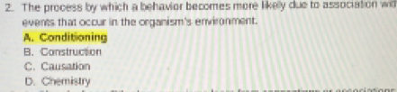The process by which a behavior becomes more likelly due to association wil
events that occur in the organism's environment.
A. Conditioning
B. Construction
C. Causation
D. Chemistry
