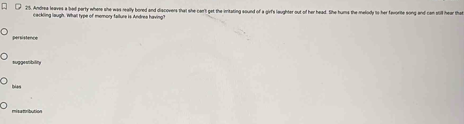 Andrea leaves a bad party where she was really bored and discovers that she can't get the irritating sound of a girl's laughter out of her head. She hums the melody to her favorite song and can still hear that
cackling laugh. What type of memory failure is Andrea having?
persistence
suggestibility
bias
misattribution