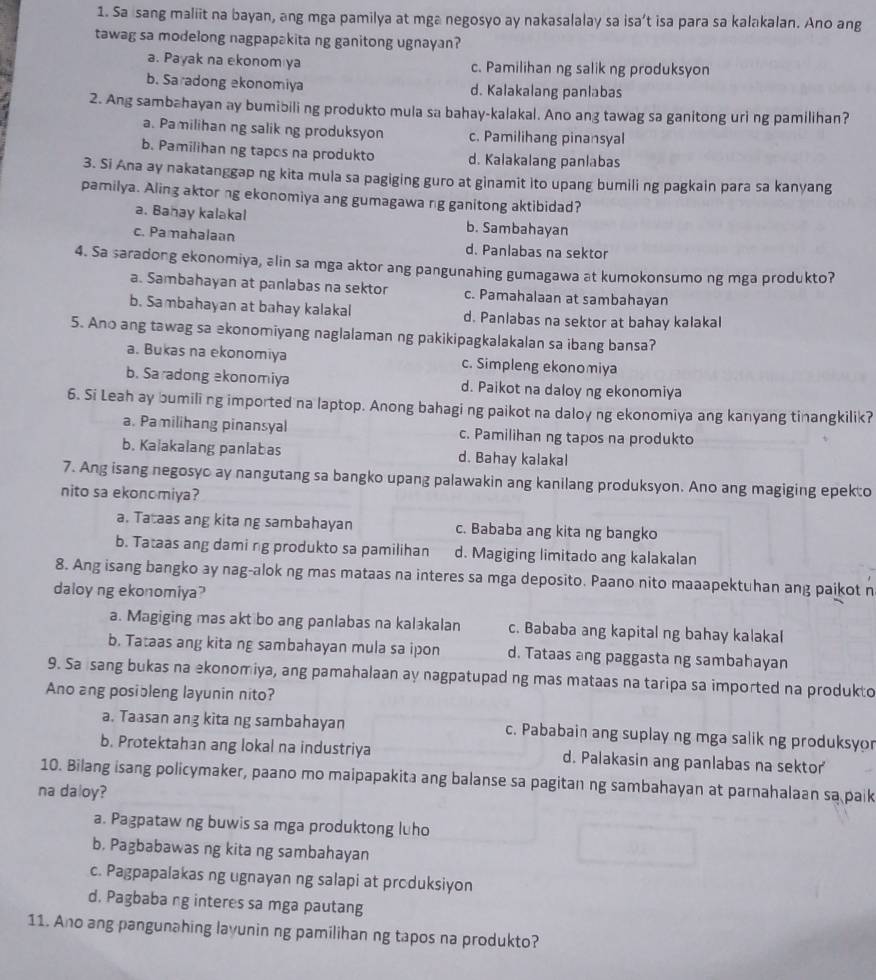 Sa sang maliit na bayan, ang mga pamilya at mga negosyo ay nakasalalay sa isa’t isa para sa kalakalan. Ano ang
tawag sa modelong nagpapakita ng ganitong ugnayan?
a. Payak na ekonom ya c. Pamilihan ng salik ng produksyon
b. Saradong akonomiya d. Kalakalang panlabas
2. Ang sambahayan ay bumibili ng produkto mula sa bahay-kalakal. Ano ang tawag sa ganitong uri ng pamilihan?
a. Pamilihan ng salik ng produksyon c. Pamilihang pinansyal
b. Pamilihan ng tapos na produkto d. Kalakalang panlabas
3. Si Ana ay nakatanggap ng kita mula sa pagiging guro at ginamit ito upang bumili ng pagkain para sa kanyang
pamilya. Aling aktor ng ekonomiya ang gumagawa ng ganitong aktibidad?
a. Banay kalakal b. Sambahayan
c. Pamahalaan d. Panlabas na sektor
4. Sa saradong ekonomiya, alin sa mga aktor ang pangunahing gumagawa at kumokonsumo ng mga produkto?
a. Sambahayan at panlabas na sektor c. Pamahalaan at sambahayan
b. Sambahayan at bahay kalakal d. Panlabas na sektor at bahay kalakal
5. Ano ang tawag sa ekonomiyang naglalaman ng pakikipagkalakalan sa ibang bansa?
a. Bukas na ekonomiya c. Simpleng ekonomiya
b. Sa adong ekonomiya d. Paikot na daloy ng ekonomiya
6. Si Leah ay bumili ng imported na laptop. Anong bahagi ng paikot na daloy ng ekonomiya ang kanyang tinangkilik?
a. Pamilihang pinansyal c. Pamilihan ng tapos na produkto
b. Kalakalang panlabas d. Bahay kalakal
7. Ang isang negosyo ay nangutang sa bangko upang palawakin ang kanilang produksyon. Ano ang magiging epek:o
nito sa ekonomiya?
a. Tataas ang kita ng sambahayan c. Bababa ang kita ng bangko
b. Tataas ang daming produkto sa pamilihan d. Magiging limitado ang kalakalan
8. Ang isang bangko ay nag-alok ng mas mataas na interes sa mga deposito. Paano nito maaapektuhan ang paikot n
daloy ng ekonomiya?
a. Magiging mas akt bo ang panlabas na kalakalan c. Bababa ang kapital ng bahay kalakal
b. Tataas ang kita ng sambahayan mula sa ipon d. Tataas ang paggasta ng sambahayan
9. Sa isang bukas na ekonomiya, ang pamahalaan ay nagpatupad ng mas mataas na taripa sa imported na produkto
Ano ang posibleng layunin nito?
a. Taasan ang kita ng sambahayan c. Pababain ang suplay ng mga salik ng produksyor
b. Protektahan ang lokal na industriya d. Palakasin ang panlabas na sektor
10. Bilang isang policymaker, paano mo maipapakita ang balanse sa pagitan ng sambahayan at parnahalaan sa paik
na daloy?
a. Pagpataw ng buwis sa mga produktong luho
b. Pagbabawas ng kita ng sambahayan
c. Pagpapalakas ng ugnayan ng salapi at produksiyon
d. Pagbaba ng interes sa mga pautang
11. Ano ang pangunahing layunin ng pamilihan ng tapos na produkto?