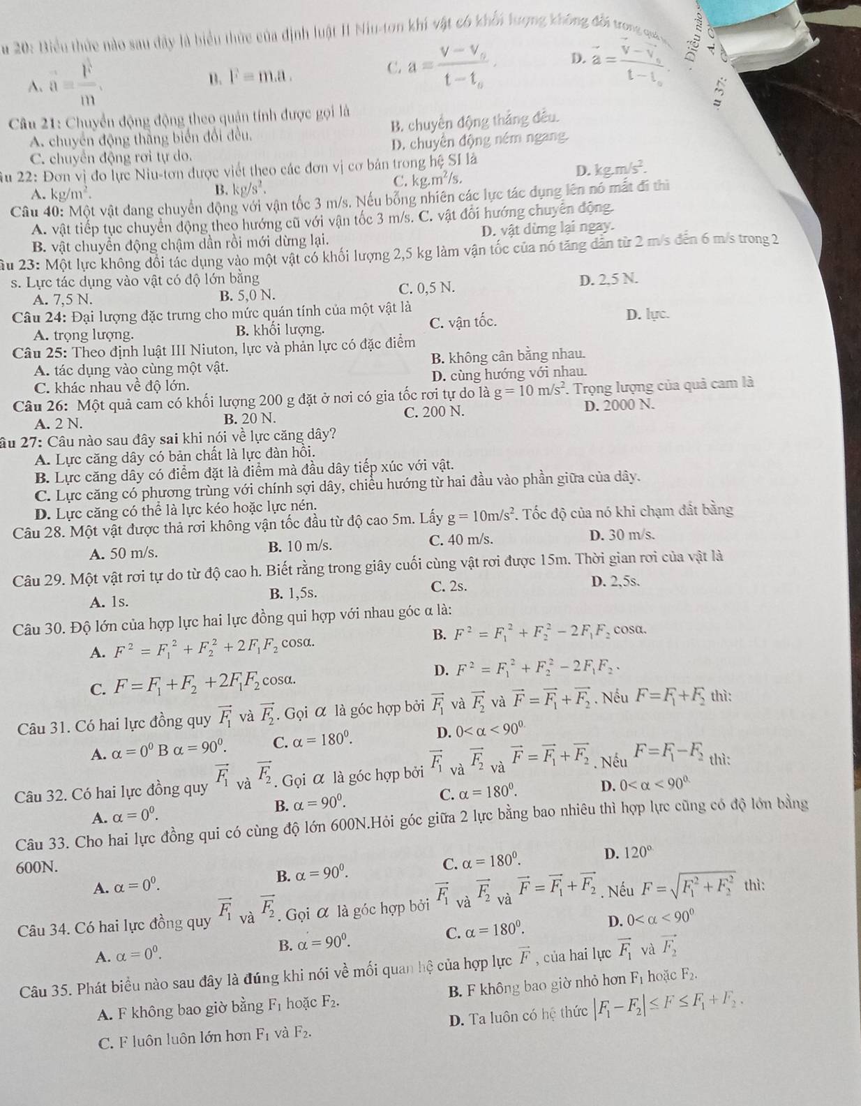 20: Biểu thức nào sau đây là biểu thức của định luật II Niu-ton khi vật có khổi tượng không đổi trong qua
A. a= F/m ,
B. F=m.a. vector a=frac V-V_st-1_s √
C. a=frac v-v_ot-t_o· D.
Câu 21: Chuyển động động theo quản tính được gọi là
A. chuyển động thắng biển đổi đều, B. chuyển động thắng đều.
C. chuyển động rơi tự do. D. chuyên động ném ngang.
Âu 22: Đơn vị đo lực Niu-tơn được viết theo các đơn vị cơ bản trong hệ SI là
C. kg.m^2/s,
D. kgm/s^2.
A. kg/m^2. B. kg/s^2.
Câu 40: Một vật dang chuyển động với vận tốc 3 m/s. Nếu bổng nhiên các lực tác dụng lên nó mất đi thì
A. vật tiếp tục chuyển động theo hướng cũ với vận tốc 3 m/s. C. vật đối hướng chuyển động
B. vật chuyển động chậm dần rồi mới dừng lại. D. vật dừng lại ngay.
Ấu 23: Một lực không đổi tác dụng vào một vật có khối lượng 2,5 kg làm vận tốc của nó tăng dân từ 2 m/s đến 6 m/s trong 2
s. Lực tác dụng vào vật có độ lớn bằng C. 0,5 N.
A. 7,5 N. B. 5,0 N. D. 2,5 N.
Câu 24: Đại lượng đặc trưng cho mức quán tính của một vật là
A. trọng lượng. B. khối lượng. C. vận tốc. D. lực.
Câu 25: Theo định luật III Niuton, lực và phản lực có đặc điểm
A. tác dụng vào cùng một vật. B. không cân bằng nhau.
C. khác nhau về độ lớn. D. cùng hướng với nhau.
Câu 26: Một quả cam có khối lượng 200 g đặt ở nơi có gia tốc rơi tự do là g=10m/s^2. Trọng lượng của quả cam là
A. 2 N. B. 20 N. C. 200 N. D. 2000 N.
âu 27: Câu nào sau đây sai khi nói về lực căng dây?
A. Lực căng dây có bản chất là lực đàn hồi.
B. Lực căng dây có điểm đặt là điểm mà đầu dây tiếp xúc với vật.
C. Lực căng có phương trùng với chính sợi dây, chiều hướng từ hai đầu vào phần giữa của dây.
D. Lực căng có thể là lực kéo hoặc lực nén.
Câu 28. Một vật được thả rơi không vận tốc đầu từ độ cao 5m. Lấy g=10m/s^2. Tốc độ của nó khi chạm đất bằng
A. 50 m/s. B. 10 m/s. C. 40 m/s. D. 30 m/s.
Câu 29. Một vật rơi tự do từ độ cao h. Biết rằng trong giây cuối cùng vật rơi được 15m. Thời gian rơi của vật là
B. 1,5s. C. 2s. D. 2,5s.
A. 1s.
Câu 30. Độ lớn của hợp lực hai lực đồng qui hợp với nhau góc α là:
A. F^2=F_1^(2+F_2^2+2F_1)F_2 cosa. B. F^2=F_1^(2+F_2^2-2F_1)F_2 cosa.
D.
C. F=F_1+F_2+2F_1F_2cos sa. F^2=F_1^(2+F_2^2-2F_1)F_2.
Câu 31. Có hai lực đồng quy vector F_1 và vector F_2. Gọi α là góc hợp bởi vector F_1 và vector F_2 và vector F=vector F_1+vector F_2. Nếu F=F_1+F_2 thì:
A. alpha =0^0Balpha =90^0. C. alpha =180°. D. 0 <90^(0.)
Câu 32. Có hai lực đồng quy vector F_1 và vector F_2. Gọi α là góc hợp bởi vector F_1 và vector F_2 và vector F=vector F_1+vector F_2. Nếu F=F_1-F_2 thì:
D. 0 <90°
A. alpha =0^0.
B. alpha =90^0. C. alpha =180°.
Câu 33. Cho hai lực đồng qui có cùng độ lớn 600N.Hỏi góc giữa 2 lực bằng bao nhiêu thì hợp lực cũng có độ lớn bằng
600N. C. alpha =180°.
A. alpha =0^0.
B. alpha =90^0. D. 120°
Câu 34. Có hai lực đồng quy vector F_1 và vector F_2.  Gọi α là góc hợp bởi vector F_1 và vector F_2 và vector F=vector F_1+vector F_2. Nếu F=sqrt (F_1)^2+F_2^2 thì:
D. 0 <90°
A. alpha =0^0.
B. alpha =90°.
C. alpha =180°.
Câu 35. Phát biểu nào sau đây là đúng khi nói về mối quan hệ của hợp lực vector F , của hai lực vector F_1 và vector F_2
A. F không bao giờ bằng F_1 hoặc F_2. B. F không bao giờ nhỏ hơn F_1 hoặc F_2.
C. F luôn luôn lớn hơn F_1 và F_2. D. Ta luôn có hệ thức |F_1-F_2|≤ F≤ F_1+F_2.