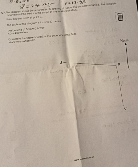 The diagram shows an accurate scale drawing of part of the boundary of a field. The complete 
boundary of the field is in the shape of a quaurateral ABCD. 
Point 8 is due north of point C. 
The scale of the diagram is 1 cm to 50 metres. 
The bearing of D from C is metres 280°
AD=480
Complete the scale drawing of the boundary of the field. 
Mark the position of D. 
North 
A 
B 
C 
www justmaths co.uk