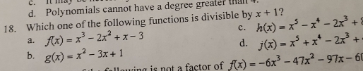 c. It may
d. Polynomials cannot have a degree greater tha
18. Which one of the following functions is divisible by x+1 ?
c. h(x)=x^5-x^4-2x^3+8
a. f(x)=x^3-2x^2+x-3 j(x)=x^5+x^4-2x^3+
d.
b. g(x)=x^2-3x+1
awing is not a factor of f(x)=-6x^3-47x^2-97x-6