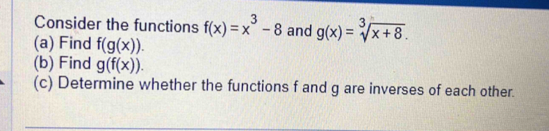 Consider the functions f(x)=x^3-8 and g(x)=sqrt[3](x+8). 
(a) Find f(g(x)). 
(b) Find g(f(x)). 
(c) Determine whether the functions f and g are inverses of each other.