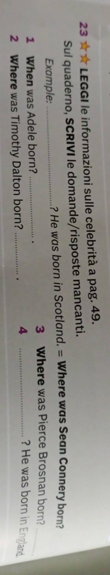 23 ★ * LEGGI le informazioni sulle celebrità a pag. 49. 
Sul quaderno, SCRIVI le domande/risposte mancanti. 
Example:_ 
? He was born in Scotland. = Where was Sean Connery born? 
3 Where was Pierce Brosnan born?_ 
1 When was Adele born?_ 
. 
? He was born in England. 
2 Where was Timothy Dalton born?_ 
. 
_4