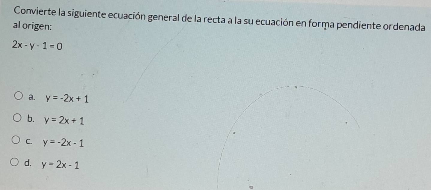 Convierte la siguiente ecuación general de la recta a la su ecuación en forma pendiente ordenada
al origen:
2x-y-1=0
a. y=-2x+1
b. y=2x+1
C. y=-2x-1
d. y=2x-1