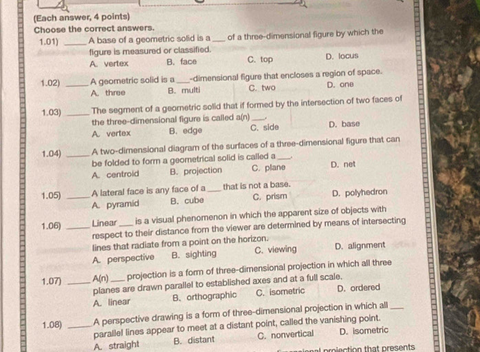 (Each answer, 4 points)
Choose the correct answers.
1.01) _A base of a geometric solid is a _of a three-dimensional figure by which the
figure is measured or classified.
A. vertex B. face C. top D. locus
1.02) _A geometric solid is a _-dimensional figure that encloses a region of space.
A. three B. multi C. two D. one
1.03) _The segment of a geometric solid that if formed by the intersection of two faces of
the three-dimensional figure is called a(n) _.
A. vertex B. edge C. side D. base
1.04) _A two-dimensional diagram of the surfaces of a three-dimensional figure that can
be folded to form a geometrical solid is called a_
A. centroid B. projection C. plane D. net
1.05) _A lateral face is any face of a_ that is not a base.
A. pyramid B. cube C. prism D. polyhedron
1.06) _Linear _is a visual phenomenon in which the apparent size of objects with
respect to their distance from the viewer are determined by means of intersecting
lines that radiate from a point on the horizon.
A. perspective B. sighting C.viewing D. alignment
1.07) _ A(n) _projection is a form of three-dimensional projection in which all three
planes are drawn parallel to established axes and at a full scale,
A. linear B. orthographic C. isometric D. ordered
1.08) _A perspective drawing is a form of three-dimensional projection in which all_
paralle! lines appear to meet at a distant point, called the vanishing point.
A. straight B. distant C. nonvertical D. isometric
proiection that presents