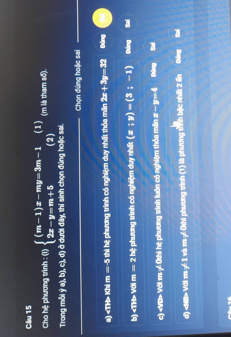 Cho hệ phương trình : (I) (i)beginarrayl (m-1)x-my=3m-1 2x-y=m+5endarray.  (2) (1) (m là tham số). 
Trong mỗi ý a), b), c), d) ở dưới đây, thí sinh chọn đúng hoặc sai. 
Chọn đúng hoặc sai 
a) Khi m=-5 thì hệ phương trình có nghiệm duy nhất thỏa mãn 2x+3y=32 Đúng 
b) «TH> Với m= 2 hệ phương trình có nghiệm duy nhất (x;y)=(3;-1) Đúng Sai 
c) Với π -4 : thì hệ phương trình luôn có nghiệm thỏa mãn x-y=4 Đúng 
d) Với 1 n=1 và m=40n thì phương trình (1) là phương tình bậc nhất 2 ấn Đúng Sai