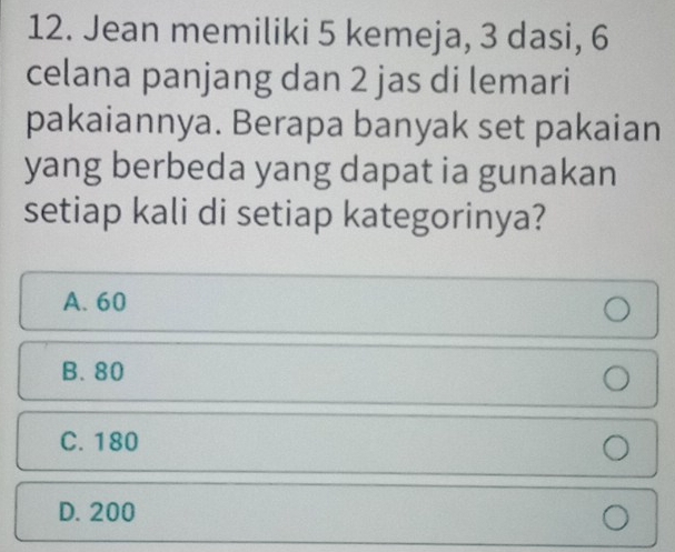 Jean memiliki 5 kemeja, 3 dasi, 6
celana panjang dan 2 jas di lemari
pakaiannya. Berapa banyak set pakaian
yang berbeda yang dapat ia gunakan
setiap kali di setiap kategorinya?
A. 60
B. 80
C. 180
D. 200