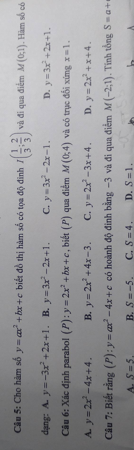 Cho hàm số y=ax^2+bx+c biết đồ thị hàm số có tọa độ đinh I( 1/3 ; 2/3 ) và đi qua điểm M(0;1). Hàm số có
dạng: A. y=-3x^2+2x+1 B. y=3x^2-2x+1. C. y=3x^2-2x-1. D. y=3x^2+2x+1. 
Câu 6: Xác định parabol 7 1 V y=2x^2+bx+c , biết (P) qua điểm M(0;4) và có trục đối xứng x=1.
A. y=2x^2-4x+4. B. y=2x^2+4x-3. C. y=2x^2-3x+4. D. y=2x^2+x+4. 
Câu 7: Biết rằng (P): y=ax^2-4x+c có hoành độ đỉnh bằng −3 và đi qua điểm M(-2;1). Tính tổng S=a+
A. S=5. B. S=-5. C. S=4. D. S=1.