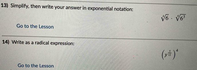 Simplify, then write your answer in exponential notation:
sqrt[4](6)· sqrt[4](6^3)
Go to the Lesson 
14) Write as a radical expression:
(y^(frac 5)12)^4
Go to the Lesson