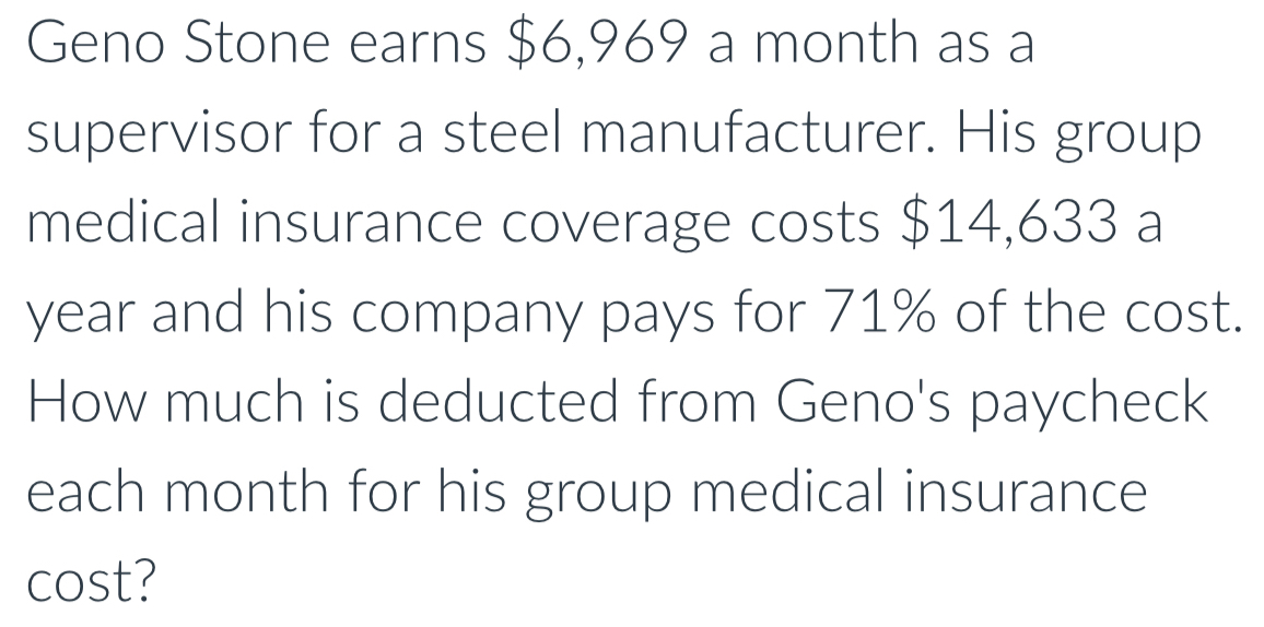 Geno Stone earns $6,969 a month as a 
supervisor for a steel manufacturer. His group 
medical insurance coverage costs $14,633 a 
year and his company pays for 71% of the cost. 
How much is deducted from Geno's paycheck 
each month for his group medical insurance 
cost?