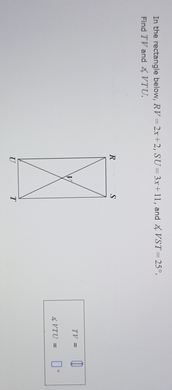 In the rectangle below, RV=2x+2, SU=3x+11 , and ∠ VST=25°. 
Find TV and ∠ VTU.
TV=
∠ VTU= □°