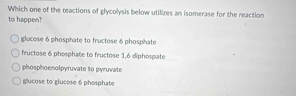 Which one of the reactions of glycolysis below utilizes an isomerase for the reaction
to happen?
glucose 6 phosphate to fructose 6 phosphate
fructose 6 phosphate to fructose 1,6 diphospate
phosphoenolpyruvate to pyruvate
glucose to glucose 6 phosphate