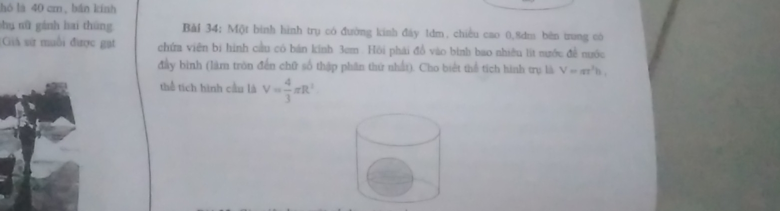 hó là 40 cm, bán kính 
shụ nữ gánh hai thúng Bài 34; Một bình hình trụ có đường kinh đây 1dm, chiều cao 0, 8dm bên trung có 
Giả sử muối được gạt chứa viên bị hình cầu có bán kính 3cm. Hồi phải đồ vào bình bao nhiều lit nước đề nước 
đây bình (làm tròn đến chữ số thập phân thứ nhất). Cho biết thể tích hình trụ là V=π r^3h, 
thể tích hình cầu là V= 4/3 π R^2