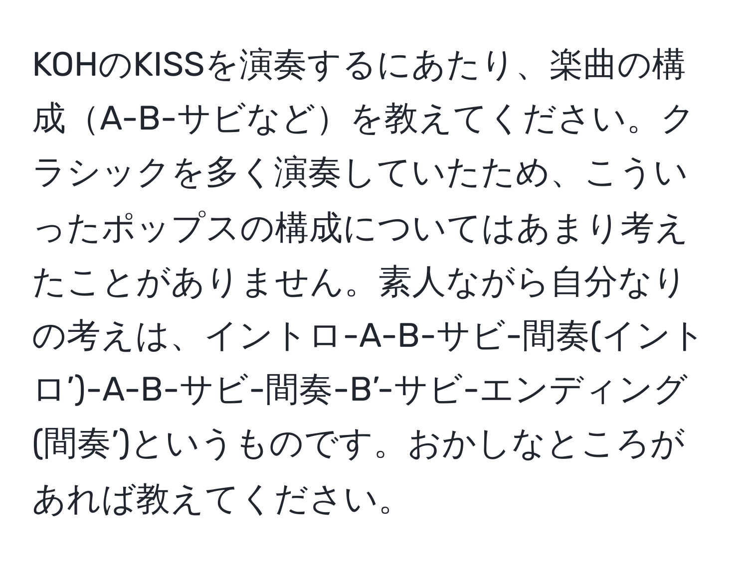 KOHのKISSを演奏するにあたり、楽曲の構成A-B-サビなどを教えてください。クラシックを多く演奏していたため、こういったポップスの構成についてはあまり考えたことがありません。素人ながら自分なりの考えは、イントロ-A-B-サビ-間奏(イントロ’)-A-B-サビ-間奏-B’-サビ-エンディング(間奏’)というものです。おかしなところがあれば教えてください。