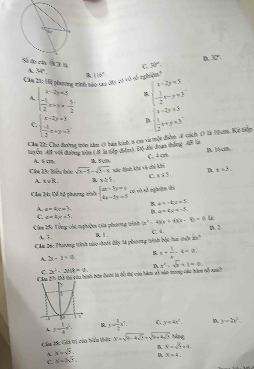 của G CB là
C. 30°. D. 32°.
A. 34°.
B 116°.
Câu 21: Hệ phương trình nào sau dây có vθ s^2 nghiệm?
A beginarrayl x-2y=5  (-1)/2 x+y=- 5/2 endarray.
B beginarrayl x-2y=5 - 1/2 x-y=3endarray. .
C. beginarrayl x-2y=5  (-1)/2 x+y=3endarray. .
D beginarrayl x-2y=5  1/2 x+y=3endarray. .
Câu 22: Cho đưỡng tròn tâm O bán kính 6 cm và một điểm A cách O là 10cm. Kê tiếp
tuyến AB với đường tròn (.B là tiếp điểm). Độ dài đoạn thằng AB là
C. 4 cm. D. 16cm.
A. 6 cm. B. 8cm.
Câu 23: Biểu thức sqrt(x-5)-sqrt(5-x) xác định khi và chỉ khi
D. x=5.
C. x≤ 5.
A. x∈ R. B. x≥ 5.
Câu 24: Doverline overline E : hệ phương trình beginarrayl ax-3y=c 4x-3y=5endarray. có vô số nghiệm thì
B. a=-kc=5.
A. a=4x=3
D. a=4c=-5
C. a=4c=5.
Câu 25: Tổng các nghiệm của phương trình (x^2-4)(x+6)(x-8)=0 là:
D. 2.
A. 3、 B. 1 . C. 4.
Câu 26: Phương trình nào dưới đây là phương trình bậc hai một ấn?
B. x+ 1/x -4=0.
A. 2x-1=0.
C. 2x^2-2018=0. D. x^2-sqrt(x)+1=0.
Câu 27: Đỗ thị của hình bên dưới là đỗ thị của hàm số nào trong các hàm số sau?
A. y= 1/4 x^2. B. y= 1/2 x^2. C. y=4x^2.
D. y=2x^2.
Câu 28: Giá trị của biểu thức x=sqrt(9-4sqrt 5)+sqrt(9+4sqrt 5) bàng
B. N=sqrt(5)+4.
A. N=sqrt(5).
D. N=4.
C. N=2sqrt(5).