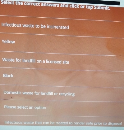 Select the correct answers and click or tap Submit. 
Infectious waste to be incinerated 
Yellow 
Waste for landfill on a licensed site 
Black 
Domestic waste for landfill or recycling 
Please select an option 
Infectious waste that can be treated to render safe prior to disposal