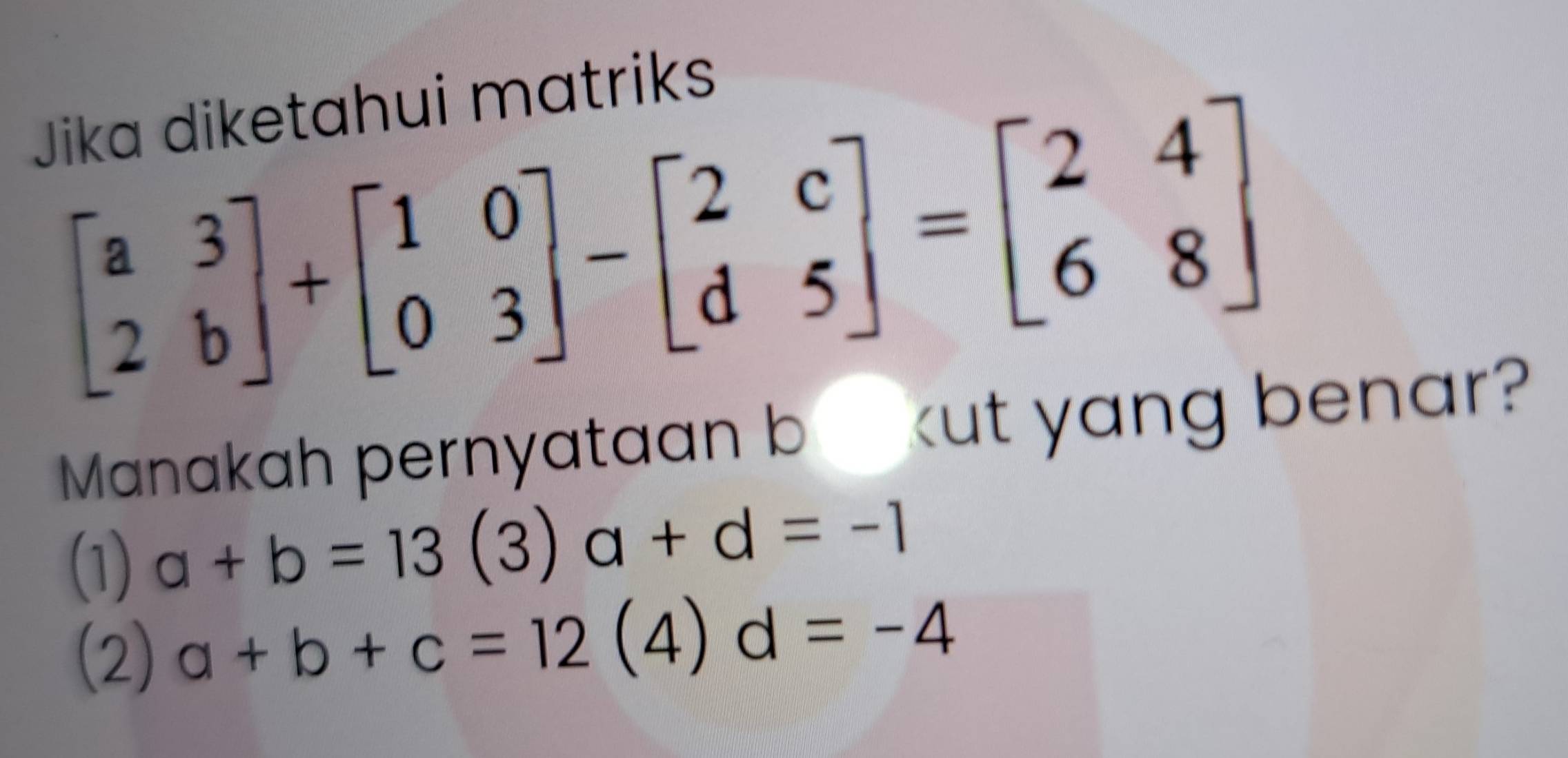 Jika diketahui matriks
beginbmatrix a&3 2&bendbmatrix +beginbmatrix 1&0 0&3endbmatrix -beginbmatrix 2&c d&5endbmatrix =beginbmatrix 2&4 6&8endbmatrix
Manakah pernyataan b_ kut yang benar?
(1) a+b=13(3)a+d=-1
(2) a+b+c=12(4)d=-4