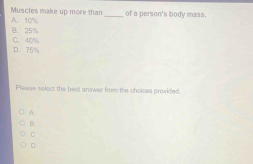 Muscles make up more than _of a person's body mass.
A. 10%
B. 25%
C. 40%
D. 75%
Please select the best answer from the choices provided.
A
B
C
D