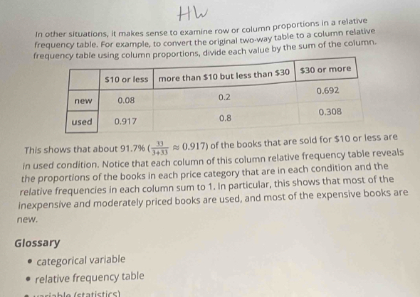 In other situations, it makes sense to examine row or column proportions in a relative 
frequency table. For example, to convert the original two-way table to a column relative 
frortions, divide each value by the sum of the column. 
This shows that about 91.7% ( 33/3+33 approx 0.917) of the books that are sold for $10 or less are 
in used condition. Notice that each column of this column relative frequency table reveals 
the proportions of the books in each price category that are in each condition and the 
relative frequencies in each column sum to 1. In particular, this shows that most of the 
inexpensive and moderately priced books are used, and most of the expensive books are 
new. 
Glossary 
categorical variable 
relative frequency table 
b o (statis tics)